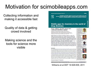 Motivation for scimobileapps.com
Collecting information and
making it accessible fast

 Quality of data & getting
     crowd involved

 Making science and the
 tools for science more
          visible




                             Williams et al DDT 16:928-939, 2011
 