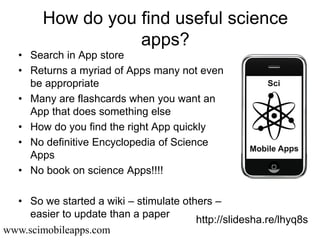 How do you find useful science
                   apps?
   • Search in App store
   • Returns a myriad of Apps many not even
     be appropriate
   • Many are flashcards when you want an
     App that does something else
   • How do you find the right App quickly
   • No definitive Encyclopedia of Science
     Apps
   • No book on science Apps!!!!

  • So we started a wiki – stimulate others –
     easier to update than a paper
                                        http://slidesha.re/lhyq8s
www.scimobileapps.com
 