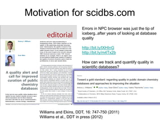 Motivation for scidbs.com
                         Errors in NPC browser was just the tip of
                         iceberg..after years of looking at database
                         quality

                         http://bit.ly/lXHInG
                         http://bit.ly/m4Tx2b

                         How can we track and quantify quality in
                         scientific databases?




   Williams and Ekins, DDT, 16: 747-750 (2011)
   Williams et al., DDT in press (2012)
 