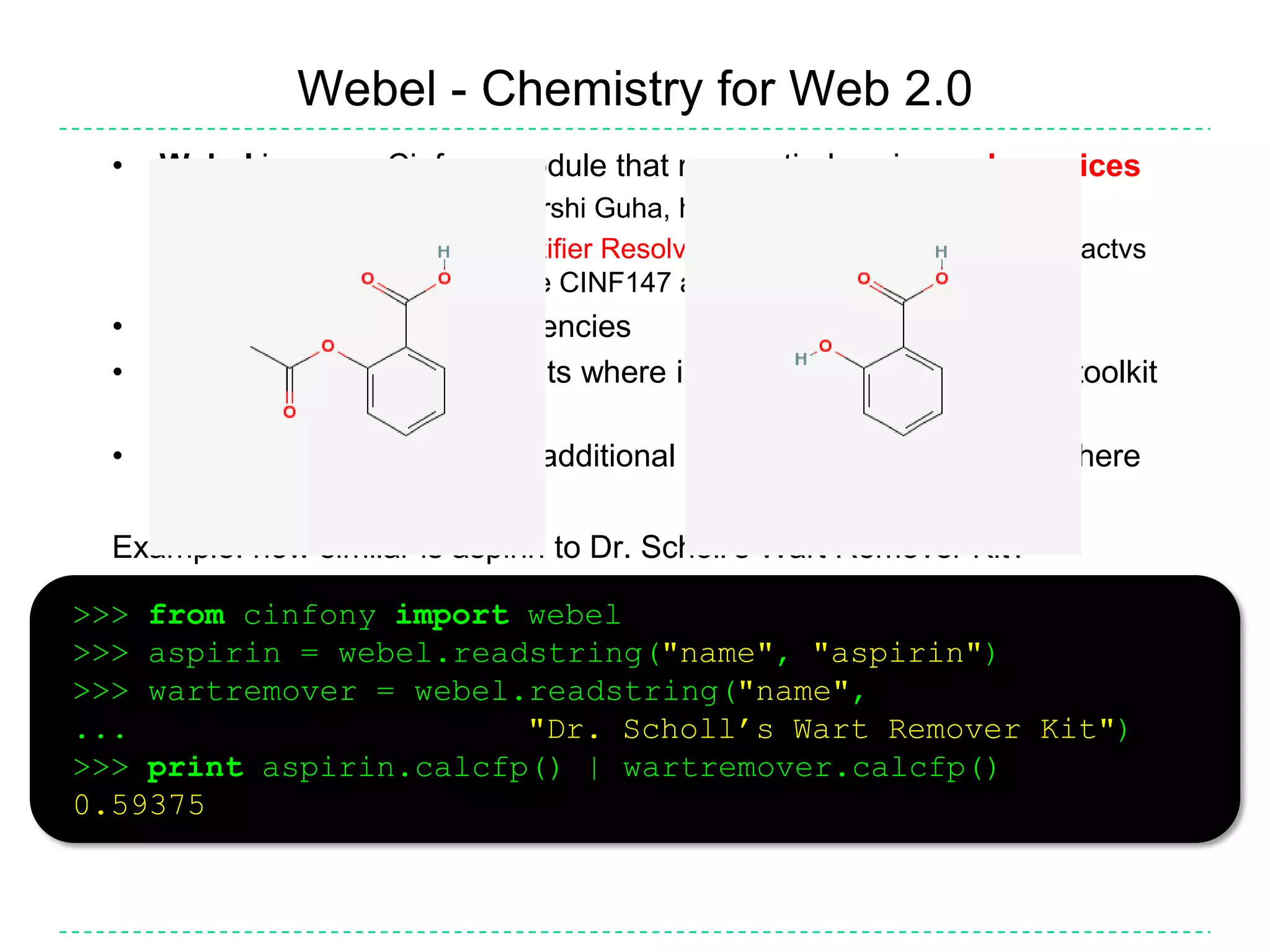 Comparing toolkits>>> from cinfony import rdk, cdk, obabel>>> for toolkit in [rdk, cdk, obabel]:...     mol = toolkit.readstring("smi", "CCC")...     print mol.molwt...     mol.draw(filename="%s.png" % toolkit.__name__)Import CinfonyFor each toolkit...... Read in a molecule from a SMILES string... Print its molecular weight... Create a 2D depictionUseful for sanity checks, identifying limitations, bugsCalculating the molecular weight (http://tinyurl.com/chemacs3)implicit hydrogen, isotopesComparison of descriptor values (http://tinyurl.com/chemacs2)Should be highly correlatedComparison of depictions (http://tinyurl.com/chemacs1)