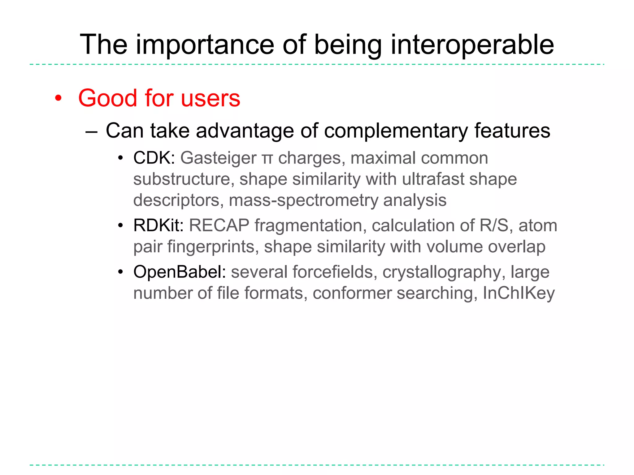 The importance of being interoperableGood for usersCan take advantage of complementary featuresCDK:Gasteiger π charges, maximal common substructure, shape similarity with ultrafast shape descriptors, mass-spectrometry analysisRDKit:RECAP fragmentation, calculation of R/S, atom pair fingerprints, shape similarity with volume overlapOpenBabel:several forcefields, crystallography, large number of file formats, conformer searching, InChIKey