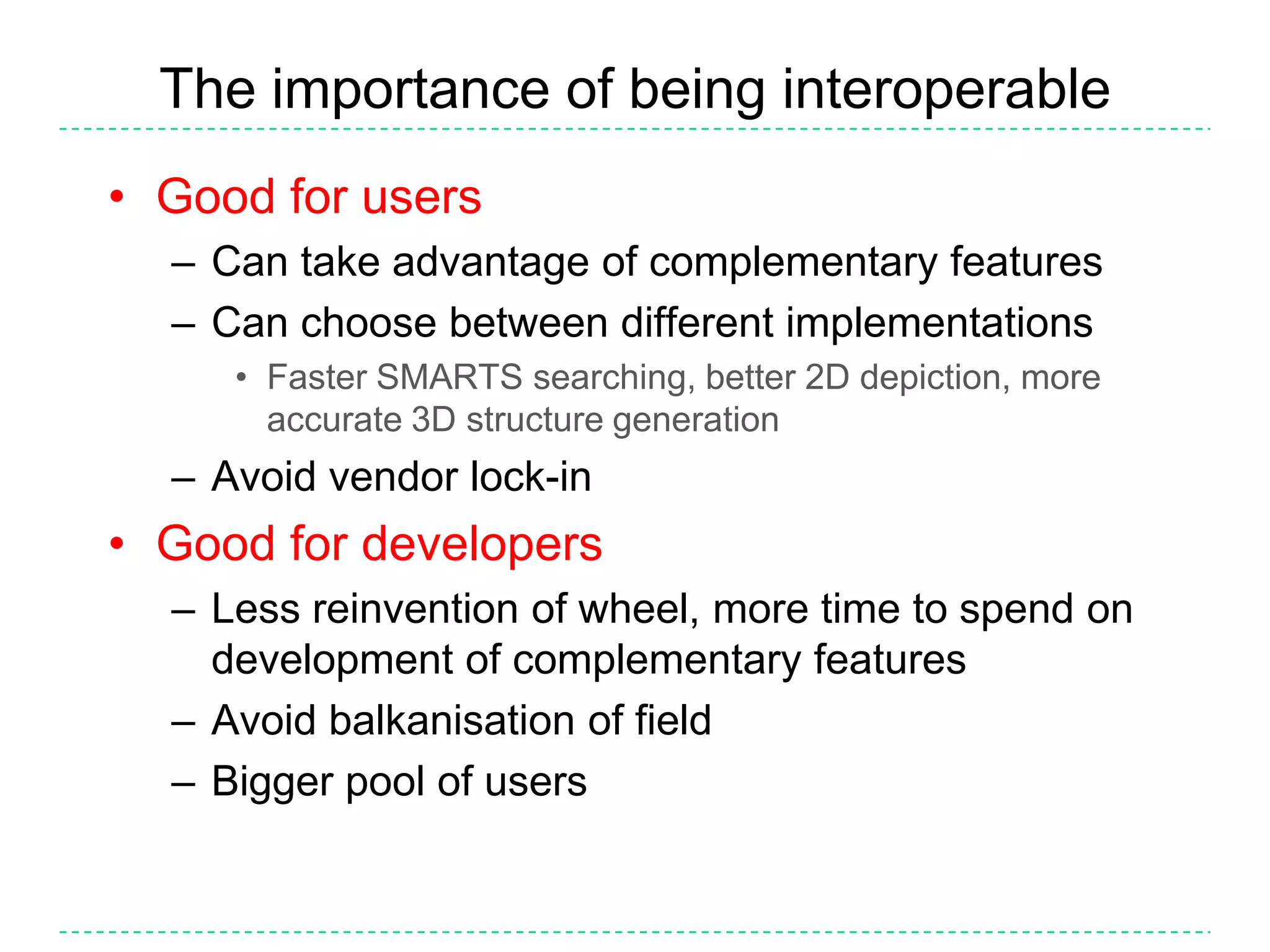 The importance of being interoperableGood for usersCan take advantage of complementary featuresCan choose between different implementationsFaster SMARTS searching, better 2D depiction, more accurate 3D structure generationAvoid vendor lock-inGood for developersLess reinvention of wheel, more time to spend on development of complementary featuresAvoid balkanisation of fieldBigger pool of users