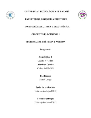 UNIVERSIDAD TECNOLÓGICA DE PANAMÁ
FACULTAD DE INGENIERÍA ELÉCTRICA
INGENIERÍA ELÉCTRICA Y ELECTRÓNICA
CIRCUITOS ELECTRICOS I
TEOREMAS DE THÉVENIN Y NORTON
Integrantes:
Jesús Núñez T
Cedula: 9-742-559
Abraham Cedeño
Cedula: 8-907-2021
Facilitador:
Milton Ortega
Fecha de realización:
16 de septiembre del 2015
Fecha de entrega:
23 de septiembre del 2015
 