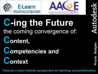 C -ing the Future   the coming convergence of: C ontent,   C ompetencies and  C ontext Towards a more holistic perspective on learning and performance Wayne  Hodgins 