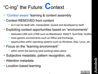 “ C-ing” the Future:  C ontext “ Context aware”  learning & content assembly Context REMOVED from content so it can be dealt with, manipulated, reused and developed by itself Exploiting context opportunities based on “environments“ dedicated LMS and LCMS such as Blackboard, WebCT, SumTotal, OutStart more generic environments such as Office and Exchange,  opportunities within operating systems such as Windows, Mac, Linux, etc.  Focus on the “learning environment” within which the learning (and working) takes place. Subjective metadata, pattern recognition, etc. Attention metadata Location based learning 