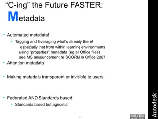 “ C-ing” the Future FASTER:   M etadata Automated metadata! Tagging and leveraging what's already there!  especially that from within learning environments using “properties” metadata (eg all Office files)  see MS announcement re SCORM in Office 2007 Attention metadata Making metadata transparent or invisible to users Federated AND Standards based Standards based but agnostic! 