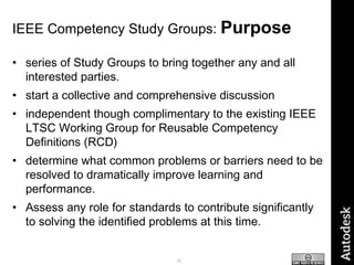 IEEE Competency Study Groups:  Purpose series of Study Groups to bring together any and all interested parties.  start a collective and comprehensive discussion independent though complimentary to the existing IEEE LTSC Working Group for Reusable Competency Definitions (RCD)  determine what common problems or barriers need to be resolved to dramatically improve learning and performance.  Assess any role for standards to contribute significantly to solving the identified problems at this time. 