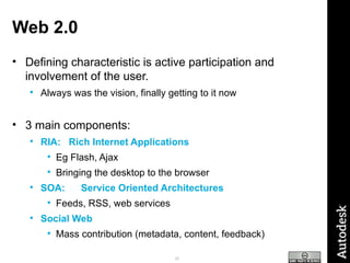 Web 2.0 Defining characteristic is active participation and involvement of the user. Always was the vision, finally getting to it now 3 main components: RIA:  Rich Internet Applications Eg Flash, Ajax Bringing the desktop to the browser SOA:   Service Oriented Architectures Feeds, RSS, web services Social Web Mass contribution (metadata, content, feedback) 