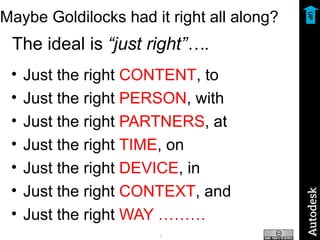 Maybe Goldilocks had it right all along? The ideal is  “just right”…. Just the right  CONTENT , to Just the right  PERSON , with Just the right  PARTNERS , at Just the right  TIME , on Just the right  DEVICE , in Just the right  CONTEXT , and Just the right  WAY ……… UP 