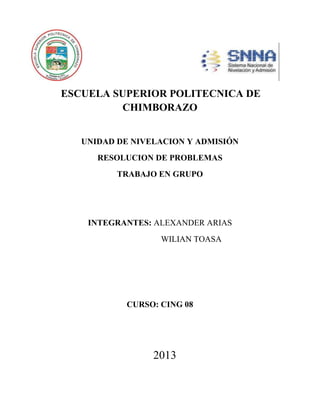 ESCUELA SUPERIOR POLITECNICA DE
CHIMBORAZO
UNIDAD DE NIVELACION Y ADMISIÓN
RESOLUCION DE PROBLEMAS
TRABAJO EN GRUPO

INTEGRANTES: ALEXANDER ARIAS
WILIAN TOASA

CURSO: CING 08

2013

 