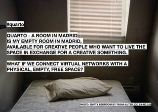 #quarto

QUARTO - A ROOM IN MADRID
is my empty room in Madrid,
available for creative people who want to live the
space in exchange for a creative something.

What if we connect virtual networks with a
physical, empty, free space?




                          photo: empty bedroom by Tasha Lutek (CC BY-NC 2.0)
 