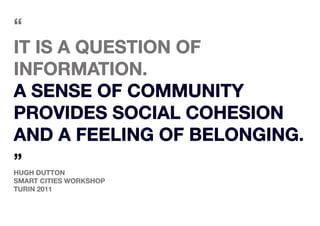 “
It is a question of
Information.
A sense of community
provides social cohesion
and a feeling of belonging.
”
Hugh Dutton
smart cities workshop
turin 2011
 