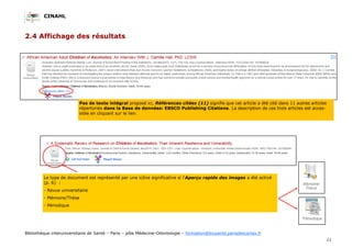 CINAHL
11
Bibliothèque interuniversitaire de Santé – Paris – pôle Médecine-Odontologie – formation@biusante.parisdescartes.fr
2.4 Affichage des résultats
Le type de document est représenté par une icône significative si l’Aperçu rapide des images a été activé
(p. 6) :
- Revue universitaire
- Mémoire/Thèse
- Périodique
Pas de texte intégral proposé ici, Références citées (11) signifie que cet article a été cité dans 11 autres articles
répertoriés dans la Base de données: EBSCO Publishing Citations. La description de ces trois articles est acces-
sible en cliquant sur le lien.
 