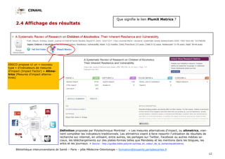 CINAHL
12
Bibliothèque interuniversitaire de Santé – Paris – pôle Médecine-Odontologie – formation@biusante.parisdescartes.fr
2.4 Affichage des résultats
Que signifie le lien PlumX Metrics ?
EBSCO propose ici un « nouveau
type » d’indicateurs de mesures
d’impact (Impact Factor) = Altme-
trics (Mesures d'impact alterna-
tives)
Définition proposée par Polytechnique Montréal : « Les mesures alternatives d'impact, ou altmetrics, vien-
nent compléter les indicateurs traditionnels. Les altmetrics visent à faire ressortir l'utilisation de résultats de
recherche sur internet, en utilisant, entre autres, les partages sur Twitter, Facebook ou autres médias so-
ciaux, les téléchargements sur des plates-formes telles que Mendeley et les mentions dans les blogues, les
wikis et les journaux. » Source : http://guides.biblio.polymtl.ca/mise_en_valeur_de_la_recherche/altmetrics
 
