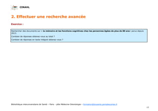CINAHL
13
Bibliothèque interuniversitaire de Santé – Paris – pôle Médecine-Odontologie – formation@biusante.parisdescartes.fr
2. Effectuer une recherche avancée
Exercice :
Rechercher des documents sur « la mémoire et les fonctions cognitives chez les personnes âgées de plus de 80 ans» parus depuis
2013.
Combien de réponses obtenez-vous au total ?
Combien de réponses en texte intégral obtenez-vous ?
 