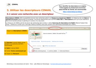 CINAHL
14
Bibliothèque interuniversitaire de Santé – Paris – pôle Médecine-Odontologie – formation@biusante.parisdescartes.fr
3.1 Lancer une recherche avec un descripteur
Cliquer sur Descripteurs CINAHL
Descripteurs CINAHL offre la possibilité de lancer des recherches grâce à un thesaurus proposé par EBSCO. Un thésaurus est une liste or-
ganisée de termes sélectionnés et normalisés. Les termes sélectionnés sont nommés mots-clés ou descripteurs parce qu'ils sont destinés à
décrire de manière précise et spécifique le contenu d'un document.
Le thesaurus de CINAHL permet de lancer des recherches dans la base, il utilise beaucoup de descripteurs du MeSH (Medical Subject Hea-
dings = thesaurus à utiliser pour interroger Medline PubMed) mais aussi certains plus spécifiques développés par CINAHL.
3. Utiliser les descripteurs CINAHL
Pour identifier les descripteurs en anglais,
l’interrogation du dictionnaire terminolo-
gique HeTOP du Cismef, est recommandée
http://www.hetop.eu/hetop/
1/ Chercher le terme MeSH corres-
pondant à la recherche (HeTOP) :
recommandé
2/ Saisir le terme MeSH
3/ Cocher Terme commençant par
4/ Cliquer sur Parcourir
 