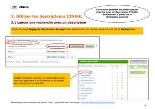 CINAHL
15
Bibliothèque interuniversitaire de Santé – Paris – pôle Médecine-Odontologie – formation@biusante.parisdescartes.fr
3.1 Lancer une recherche avec un descripteur
3. Utiliser les descripteurs CINAHL
Il est aussi possible de lancer une re-
cherche avec un descripteur CINAHL
directement à partir de la
Recherche avancée
CINAHL propose une liste de descripteurs pou-
vant correspondre à la recherche et utilisable
pour construire sa requête.
Cocher la case Suggérer des termes de sujet sans sélectionner de champ, saisir un mot clé et Rechercher.
 