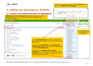 CINAHL
16
Bibliothèque interuniversitaire de Santé – Paris – pôle Médecine-Odontologie – formation@biusante.parisdescartes.fr
3.1 Lancer une recherche avec un descripteur
La requête effectuée
est affichée ici en
temps réel.
3. Utiliser les descripteurs CINAHL
La case Concept majeur (équivalent de Major Topic
dans PubMed) est à cocher si le terme choisi est le su-
jet principal.
La liste des sous-descripteurs qui peuvent être
combinés avec le descripteur initial est proposée dans
la colonne Subheadings for :
Par défaut, la case Inclure tous les sous-
descripteurs (= Subheadings ou «qualificatifs» dans
le MeSH) est cochée, si besoin ne sélectionner que les
sous-descripteurs nécessaires
Sélectionner le terme recherché dans la liste proposée, en cochant la
case correspondante, vous permettra d’accéder à la liste des sous-
descripteurs associés
Un clic sur l’icône présente dans la colonne Portée donne
accès à une définition du descripteur :
 
