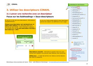 CINAHL
18
Bibliothèque interuniversitaire de Santé – Paris – pôle Médecine-Odontologie – formation@biusante.parisdescartes.fr
3.1 Lancer une recherche avec un descripteur
Focus sur les Subheadings = Sous-descripteurs
3. Utiliser les descripteurs CINAHL
Descripteurs associés : descripteurs proches mais non syno-
nymes avec lesquels vous pouvez aussi effectuer des recherches
Utilisé pour : il s’agit des termes non retenus comme descrip-
teur dans le thesaurus.
En bas de la liste des sous-descripteurs, informations
complémentaires :
Chaque sous-descripteur est représenté par un
code à deux lettres qu’on retrouvera dans la re-
cherche qui sera lancée : dans l’exemple ci-dessous,
on constate bien que le sous-descripteur Nursing a
été traduit par «/NU».
Un clic sur l’icône située après le sous-descripteur
permet d’en obtenir une définition et son usage :
 
