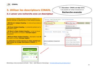 CINAHL
19
Bibliothèque interuniversitaire de Santé – Paris – pôle Médecine-Odontologie – formation@biusante.parisdescartes.fr
3.1 Lancer une recherche avec un descripteur
3. Utiliser les descripteurs CINAHL
Les descripteurs CINAHL peuvent aussi être utilisés en re-
cherche avancée en sélectionnant un des champs suivants :
- MW Word in Subject Heading : le mot se trouve dans un
descripteur
- MH Exact Subject Heading : la recherche portera sur le
descripteur exact
- MJ Word in Major Subject Heading : le mot se trouve
dans les descripteurs principaux (Concept majeur)
uniquement
- MM Exact Major Subject Heading : descripteur exact et
descripteur principal (Concept majeur)
La recherche ci-contre donnera le même résultat que
celle lancée via la page Descripteurs CINAHL (ci-
dessous) :
Si le descripteur CINAHL est déjà connu,
il est possible de l’utiliser directement en
Recherche avancée
 