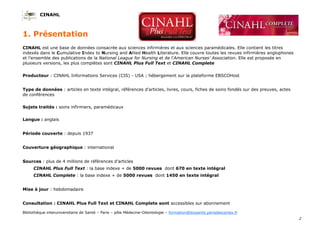 CINAHL
2
Bibliothèque interuniversitaire de Santé – Paris – pôle Médecine-Odontologie – formation@biusante.parisdescartes.fr
CINAHL est une base de données consacrée aux sciences infirmières et aux sciences paramédicales. Elle contient les titres
indexés dans le Cumulative Index to Nursing and Allied Health Literature. Elle couvre toutes les revues infirmières anglophones
et l’ensemble des publications de la National League for Nursing et de l’American Nurses' Association. Elle est proposée en
plusieurs versions, les plus complètes sont CINAHL Plus Full Text et CINAHL Complete
Producteur : CINAHL Informations Services (CIS) - USA ; hébergement sur la plateforme EBSCOHost
Type de données : articles en texte intégral, références d’articles, livres, cours, fiches de soins fondés sur des preuves, actes
de conférences
Sujets traités : soins infirmiers, paramédicaux
Langue : anglais
Période couverte : depuis 1937
Couverture géographique : international
Sources : plus de 4 millions de références d’articles
CINAHL Plus Full Text : la base indexe + de 5000 revues dont 670 en texte intégral
CINAHL Complete : la base indexe + de 5000 revues dont 1450 en texte intégral
Mise à jour : hebdomadaire
Consultation : CINAHL Plus Full Text et CINAHL Complete sont accessibles sur abonnement
1. Présentation
 