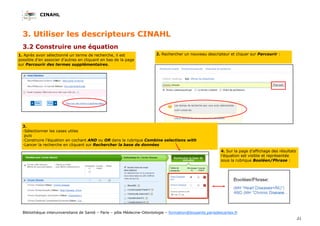 CINAHL
21
Bibliothèque interuniversitaire de Santé – Paris – pôle Médecine-Odontologie – formation@biusante.parisdescartes.fr
3.2 Construire une équation
3. Utiliser les descripteurs CINAHL
3.
-Sélectionner les cases utiles
puis
-Construire l’équation en cochant AND ou OR dans la rubrique Combine selections with
-Lancer la recherche en cliquant sur Rechercher la base de données
1. Après avoir sélectionné un terme de recherche, il est
possible d’en associer d’autres en cliquant en bas de la page
sur Parcourir des termes supplémentaires.
2. Rechercher un nouveau descripteur et cliquer sur Parcourir :
4. Sur la page d’affichage des résultats
l’équation est visible et représentée
sous la rubrique Booléen/Phrase :
 