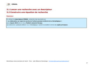 CINAHL
22
Bibliothèque interuniversitaire de Santé – Paris – pôle Médecine-Odontologie – formation@biusante.parisdescartes.fr
3.1 Lancer une recherche avec un descripteur
3.2 Construire une équation de recherche
Exercice :
En utilisant les descripteurs CINAHL, rechercher des documents sur
« La rééducation sur tapis de marche de l’enfant paralysé cérébral et/ou hémiplégique »
parus depuis 2010 dans la revue Pediatric physical therapy.
Les notions de « paralysé cérébral » ou « hémiplégique » seront à considérer comme des sujets principaux.
 