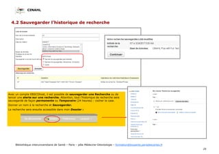 CINAHL
24
Bibliothèque interuniversitaire de Santé – Paris – pôle Médecine-Odontologie – formation@biusante.parisdescartes.fr
4.2 Sauvegarder l’historique de recherche
Avec un compte EBSCOhost, il est possible de sauvegarder une Recherche ou de
lancer une alerte sur une recherche. Attention, tout l’historique de recherche sera
sauvegardé de façon permanente ou Temporaire (24 heures) : cocher la case.
Donner un nom à la recherche et Sauvegarder.
La recherche sera ensuite accessible dans mon Dossier :
 