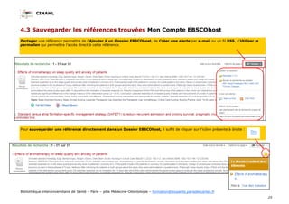 CINAHL
25
Bibliothèque interuniversitaire de Santé – Paris – pôle Médecine-Odontologie – formation@biusante.parisdescartes.fr
4.3 Sauvegarder les références trouvées Mon Compte EBSCOhost
Partager une référence permettra de l’Ajouter à un Dossier EBSCOhost, de Créer une alerte par e-mail ou un fil RSS, d’Utiliser le
permalien qui permettra l’accès direct à cette référence.
Pour sauvegarder une référence directement dans un Dossier EBSCOhost, il suffit de cliquer sur l’icône présente à droite :
 