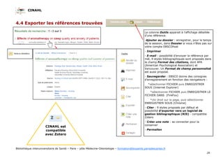 CINAHL
26
Bibliothèque interuniversitaire de Santé – Paris – pôle Médecine-Odontologie – formation@biusante.parisdescartes.fr
4.4 Exporter les références trouvées
La colonne Outils apparait à l’affichage détaillée
d’une référence.
-Ajouter au dossier : enregistrer, pour le temps
de la session, dans Dossier si vous n’êtes pas sur
votre compte EBSCOhost
- Imprimer
- E-mail : possibilité d’envoyer la référence par
mél, 9 styles bibliographiques sont proposés dans
le champ Format des citations, dont APA
(American Psychological Association) et
Vancouver. Un Format de champ personnalisé
est aussi proposé.
- Sauvegarder : EBSCO donne des consignes
d’enregistrement en fonction des navigateurs :
*sélectionner FICHIER puis ENREGISTRER
SOUS (Internet Explorer)
*sélectionner FICHIER puis ENREGISTRER LE
FICHIER DANS (FireFox)
*clic droit sur la page, puis sélectionner
ENREGISTRER SOUS (Chrome)
- Citer : 9 styles proposés par défaut et
possibilité d’exporter vers un logiciel de
gestion bibliographique (RIS) - compatible
Zotero
- Créer une note : se connecter pour la
conserver
- Permalien
CINAHL est
compatible
avec Zotero
 