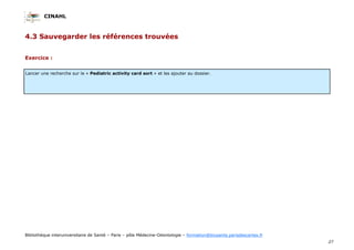 CINAHL
27
Bibliothèque interuniversitaire de Santé – Paris – pôle Médecine-Odontologie – formation@biusante.parisdescartes.fr
4.3 Sauvegarder les références trouvées
Lancer une recherche sur le « Pediatric activity card sort » et les ajouter au dossier.
Exercice :
 