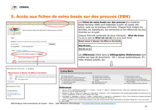 CINAHL
29
Bibliothèque interuniversitaire de Santé – Paris – pôle Médecine-Odontologie – formation@biusante.parisdescartes.fr
5. Accès aux fiches de soins basés sur des preuves (EBN)
Les fiches de soins basés sur des preuves (ou Evidence
Based Nursing—EBN) sont élaborées à partir de sujets clés
précis, axés sur la pratique infirmière. Chaque fiche intègre les
données, les statistiques, les recherches et les références les plus
récentes sur le sujet.
Chaque fiche est composée de deux rubriques : What We Know
(Ce qu’on sait) et What we can do (Ce qu’on peut faire)
Les références citées dans la bibliographie (References) sont
codées par type de documents : SR = revues systématiques, M=
méta-analyse publiée, etc.
 