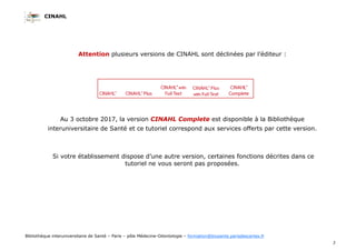 CINAHL
3
Bibliothèque interuniversitaire de Santé – Paris – pôle Médecine-Odontologie – formation@biusante.parisdescartes.fr
Attention plusieurs versions de CINAHL sont déclinées par l’éditeur :
Au 3 octobre 2017, la version CINAHL Complete est disponible à la Bibliothèque
interuniversitaire de Santé et ce tutoriel correspond aux services offerts par cette version.
Si votre établissement dispose d’une autre version, certaines fonctions décrites dans ce
tutoriel ne vous seront pas proposées.
 