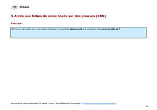 CINAHL
30
Bibliothèque interuniversitaire de Santé – Paris – pôle Médecine-Odontologie – formation@biusante.parisdescartes.fr
5 Accès aux fiches de soins basés sur des preuves (EBN)
Exercice :
Où trouver des pistes pour vous aider à éduquer vos patients adolescents à la prévention des caries dentaires ?
 
