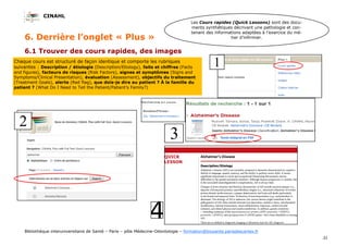 CINAHL
31
Bibliothèque interuniversitaire de Santé – Paris – pôle Médecine-Odontologie – formation@biusante.parisdescartes.fr
6. Derrière l’onglet « Plus »
6.1 Trouver des cours rapides, des images
Chaque cours est structuré de façon identique et comporte les rubriques
suivantes : Description / étiologie (Description/Etiology), faits et chiffres (Facts
and figures), facteurs de risques (Risk Factors), signes et symptômes (Signs and
Symptoms/Clinical Presentation), évaluation (Assessment), objectifs du traitement
(Treatment Goals), alerte (Red flag), que dois-je dire au patient ? À la famille du
patient ? (What Do I Need to Tell the Patient/Patient’s Family?)
Les Cours rapides (Quick Lessons) sont des docu-
ments synthétiques décrivant une pathologie et con-
tenant des informations adaptées à l’exercice du mé-
tier d’infirmier.
 