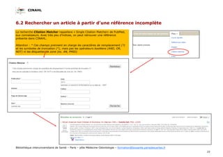 CINAHL
33
Bibliothèque interuniversitaire de Santé – Paris – pôle Médecine-Odontologie – formation@biusante.parisdescartes.fr
6.2 Rechercher un article à partir d’une référence incomplète
La recherche Citation Matcher rappellera « Single Citation Matcher» de PubMed,
aux connaisseurs. Avec très peu d’indices, on peut retrouver une référence
présente dans CINAHL.
Attention : * Ces champs prennent en charge les caractères de remplacement (?)
et les symboles de troncation (*), mais pas les opérateurs booléens (AND, OR,
NOT) ni les étiquettes de zone (ex. AN, PMID)
 