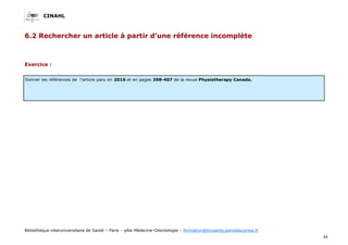 CINAHL
34
Bibliothèque interuniversitaire de Santé – Paris – pôle Médecine-Odontologie – formation@biusante.parisdescartes.fr
6.2 Rechercher un article à partir d’une référence incomplète
Exercice :
Donner les références de l’article paru en 2016 et en pages 398-407 de la revue Physiotherapy Canada.
 