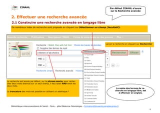 CINAHL
4
Bibliothèque interuniversitaire de Santé – Paris – pôle Médecine-Odontologie – formation@biusante.parisdescartes.fr
2. Effectuer une recherche avancée
2.1 Construire une recherche avancée en langage libre
De nombreux index de recherche sont proposés en cliquant sur Sélectionner un champ (facultatif).
La saisie des termes de re-
cherche en langage libre, est
à effectuer en anglais.
La recherche est lancée par défaut, sur la phrase exacte, pour recher-
cher deux mots distincts sur un seul champ, il faut saisir AND entre les
deux mots.
La troncature des mots est possible en utilisant un astérisque *
Par défaut CINAHL s’ouvre
sur la Recherche avancée
Lancer la recherche en cliquant sur Rechercher
 