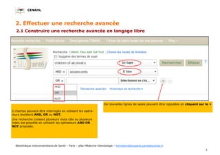 CINAHL
5
Bibliothèque interuniversitaire de Santé – Paris – pôle Médecine-Odontologie – formation@biusante.parisdescartes.fr
2. Effectuer une recherche avancée
2.1 Construire une recherche avancée en langage libre
2 champs peuvent être interrogés en utilisant les opéra-
teurs booléens AND, OR ou NOT.
Une recherche croisant plusieurs mots clés ou plusieurs
index est possible en utilisant les opérateurs AND OR
NOT proposés.
De nouvelles lignes de saisie peuvent être rajoutées en cliquant sur le +
 