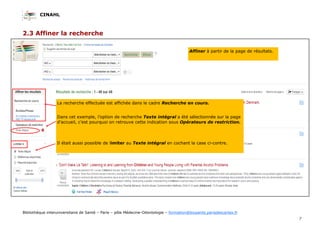 CINAHL
7
Bibliothèque interuniversitaire de Santé – Paris – pôle Médecine-Odontologie – formation@biusante.parisdescartes.fr
2.3 Affiner la recherche
Affiner à partir de la page de résultats.
La recherche effectuée est affichée dans le cadre Recherche en cours.
Dans cet exemple, l’option de recherche Texte intégral a été sélectionnée sur la page
d’accueil, c’est pourquoi on retrouve cette indication sous Opérateurs de restriction.
Il était aussi possible de limiter au Texte intégral en cochant la case ci-contre.
 
