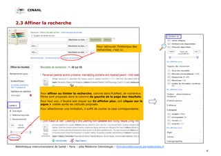 CINAHL
8
Bibliothèque interuniversitaire de Santé – Paris – pôle Médecine-Odontologie – formation@biusante.parisdescartes.fr
2.3 Affiner la recherche
Pour affiner ou limiter la recherche, comme dans PubMed, de nombreux
filtres sont proposés dans la colonne de gauche de la page des résultats.
Pour tout voir, il faudra soit cliquer sur En afficher plus, soit cliquer sur le
signe  visible après les intitulés proposés.
Pour sélectionner une limitation, il suffit de cocher la case correspondante.
Pour retrouver l’historique des
recherches, c’est ici.
 