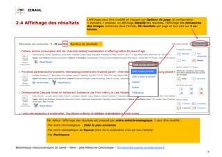 CINAHL
9
Bibliothèque interuniversitaire de Santé – Paris – pôle Médecine-Odontologie – formation@biusante.parisdescartes.fr
2.4 Affichage des résultats
L’affichage peut être modifié en cliquant sur Options de page, la configuration
« standard » propose un affichage détaillé des résultats, l’affichage des miniatures
des images contenues dans l’article, 50 résultats par page et tout cela sur 3 co-
lonnes.
Par défaut l’affichage des résultats est proposé par ordre antéchronologique, il peut être modifié :
-Par ordre chronologique : Date la plus ancienne
-Par ordre alphabétique de Source (titre de la publication d’où est issu l’article)
-Par Pertinence
Nombre de résultats
 