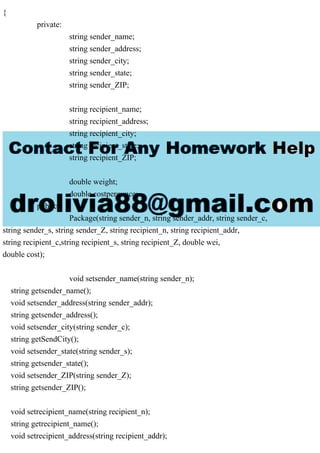 {
private:
string sender_name;
string sender_address;
string sender_city;
string sender_state;
string sender_ZIP;
string recipient_name;
string recipient_address;
string recipient_city;
string recipient_state;
string recipient_ZIP;
double weight;
double costperounce;
public:
Package(string sender_n, string sender_addr, string sender_c,
string sender_s, string sender_Z, string recipient_n, string recipient_addr,
string recipient_c,string recipient_s, string recipient_Z, double wei,
double cost);
void setsender_name(string sender_n);
string getsender_name();
void setsender_address(string sender_addr);
string getsender_address();
void setsender_city(string sender_c);
string getSendCity();
void setsender_state(string sender_s);
string getsender_state();
void setsender_ZIP(string sender_Z);
string getsender_ZIP();
void setrecipient_name(string recipient_n);
string getrecipient_name();
void setrecipient_address(string recipient_addr);
 