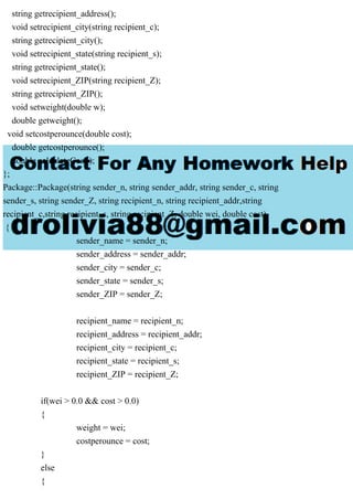 string getrecipient_address();
void setrecipient_city(string recipient_c);
string getrecipient_city();
void setrecipient_state(string recipient_s);
string getrecipient_state();
void setrecipient_ZIP(string recipient_Z);
string getrecipient_ZIP();
void setweight(double w);
double getweight();
void setcostperounce(double cost);
double getcostperounce();
double calculateCost();
};
Package::Package(string sender_n, string sender_addr, string sender_c, string
sender_s, string sender_Z, string recipient_n, string recipient_addr,string
recipient_c,string recipient_s, string recipient_Z, double wei, double cost)
{
sender_name = sender_n;
sender_address = sender_addr;
sender_city = sender_c;
sender_state = sender_s;
sender_ZIP = sender_Z;
recipient_name = recipient_n;
recipient_address = recipient_addr;
recipient_city = recipient_c;
recipient_state = recipient_s;
recipient_ZIP = recipient_Z;
if(wei > 0.0 && cost > 0.0)
{
weight = wei;
costperounce = cost;
}
else
{
 