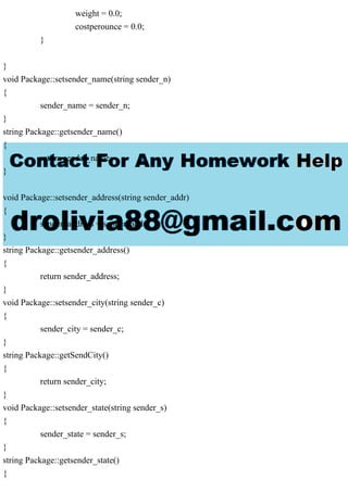 weight = 0.0;
costperounce = 0.0;
}
}
void Package::setsender_name(string sender_n)
{
sender_name = sender_n;
}
string Package::getsender_name()
{
return sender_name;
}
void Package::setsender_address(string sender_addr)
{
sender_address = sender_addr;
}
string Package::getsender_address()
{
return sender_address;
}
void Package::setsender_city(string sender_c)
{
sender_city = sender_c;
}
string Package::getSendCity()
{
return sender_city;
}
void Package::setsender_state(string sender_s)
{
sender_state = sender_s;
}
string Package::getsender_state()
{
 