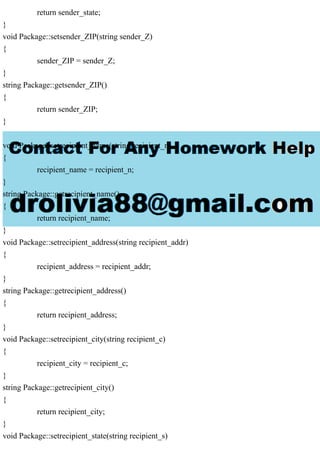 return sender_state;
}
void Package::setsender_ZIP(string sender_Z)
{
sender_ZIP = sender_Z;
}
string Package::getsender_ZIP()
{
return sender_ZIP;
}
void Package::setrecipient_name(string recipient_n)
{
recipient_name = recipient_n;
}
string Package::getrecipient_name()
{
return recipient_name;
}
void Package::setrecipient_address(string recipient_addr)
{
recipient_address = recipient_addr;
}
string Package::getrecipient_address()
{
return recipient_address;
}
void Package::setrecipient_city(string recipient_c)
{
recipient_city = recipient_c;
}
string Package::getrecipient_city()
{
return recipient_city;
}
void Package::setrecipient_state(string recipient_s)
 