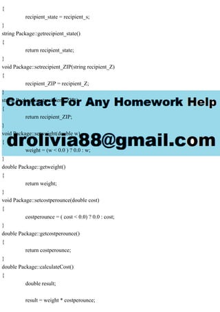{
recipient_state = recipient_s;
}
string Package::getrecipient_state()
{
return recipient_state;
}
void Package::setrecipient_ZIP(string recipient_Z)
{
recipient_ZIP = recipient_Z;
}
string Package::getrecipient_ZIP()
{
return recipient_ZIP;
}
void Package::setweight(double w)
{
weight = (w < 0.0 ) ? 0.0 : w;
}
double Package::getweight()
{
return weight;
}
void Package::setcostperounce(double cost)
{
costperounce = ( cost < 0.0) ? 0.0 : cost;
}
double Package::getcostperounce()
{
return costperounce;
}
double Package::calculateCost()
{
double result;
result = weight * costperounce;
 