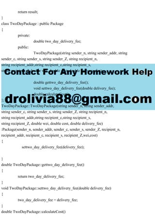 return result;
}
class TwoDayPackage : public Package
{
private:
double two_day_delivery_fee;
public:
TwoDayPackage(string sender_n, string sender_addr, string
sender_c, string sender_s, string sender_Z, string recipient_n,
string recipient_addr,string recipient_c,string recipient_s,
string recipient_Z,double wei, double cost, double delivery_fee);
double gettwo_day_delivery_fee();
void settwo_day_delivery_fee(double delivery_fee);
double calculateCost();
};
TwoDayPackage::TwoDayPackage(string sender_n, string sender_addr,
string sender_c, string sender_s, string sender_Z, string recipient_n,
string recipient_addr,string recipient_c,string recipient_s,
string recipient_Z, double wei, double cost, double delivery_fee)
:Package(sender_n, sender_addr, sender_c, sender_s, sender_Z, recipient_n,
recipient_addr, recipient_c, recipient_s, recipient_Z,wei,cost)
{
settwo_day_delivery_fee(delivery_fee);
}
double TwoDayPackage::gettwo_day_delivery_fee()
{
return two_day_delivery_fee;
}
void TwoDayPackage::settwo_day_delivery_fee(double delivery_fee)
{
two_day_delivery_fee = delivery_fee;
}
double TwoDayPackage::calculateCost()
 