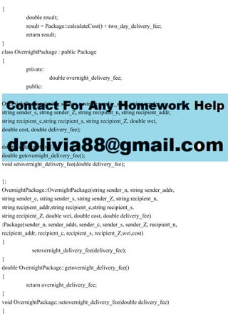 {
double result;
result = Package::calculateCost() + two_day_delivery_fee;
return result;
}
class OvernightPackage : public Package
{
private:
double overnight_delivery_fee;
public:
OvernightPackage(string sender_n, string sender_addr, string sender_c,
string sender_s, string sender_Z, string recipient_n, string recipient_addr,
string recipient_c,string recipient_s, string recipient_Z, double wei,
double cost, double delivery_fee);
double calculateCost();
double getovernight_delivery_fee();
void setovernight_delivery_fee(double delivery_fee);
};
OvernightPackage::OvernightPackage(string sender_n, string sender_addr,
string sender_c, string sender_s, string sender_Z, string recipient_n,
string recipient_addr,string recipient_c,string recipient_s,
string recipient_Z, double wei, double cost, double delivery_fee)
:Package(sender_n, sender_addr, sender_c, sender_s, sender_Z, recipient_n,
recipient_addr, recipient_c, recipient_s, recipient_Z,wei,cost)
{
setovernight_delivery_fee(delivery_fee);
}
double OvernightPackage::getovernight_delivery_fee()
{
return overnight_delivery_fee;
}
void OvernightPackage::setovernight_delivery_fee(double delivery_fee)
{
 