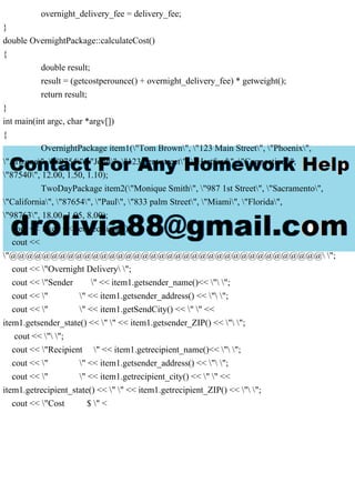 overnight_delivery_fee = delivery_fee;
}
double OvernightPackage::calculateCost()
{
double result;
result = (getcostperounce() + overnight_delivery_fee) * getweight();
return result;
}
int main(int argc, char *argv[])
{
OvernightPackage item1("Tom Brown", "123 Main Street", "Phoenix",
"Arizona", "89754", "John", "123 bent street", "Hartford", "Connecticut",
"87540", 12.00, 1.50, 1.10);
TwoDayPackage item2("Monique Smith", "987 1st Street", "Sacramento",
"California", "87654", "Paul", "833 palm Street", "Miami", "Florida",
"98763", 18.00, 1.05, 8.00);
cout << fixed << setprecision(2);
cout <<
"@@@@@@@@@@@@@@@@@@@@@@@@@@@@@@@@@@@@@@ ";
cout << "Overnight Delivery ";
cout << "Sender " << item1.getsender_name()<< " ";
cout << " " << item1.getsender_address() << " ";
cout << " " << item1.getSendCity() << " " <<
item1.getsender_state() << " " << item1.getsender_ZIP() << " ";
cout << " ";
cout << "Recipient " << item1.getrecipient_name()<< " ";
cout << " " << item1.getsender_address() << " ";
cout << " " << item1.getrecipient_city() << " " <<
item1.getrecipient_state() << " " << item1.getrecipient_ZIP() << " ";
cout << "Cost $ " <
 